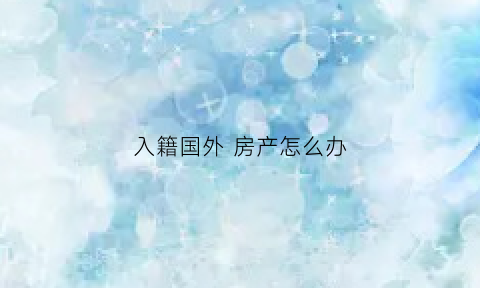 入籍国外房产怎么办(已入外国籍国内房产如何处理)